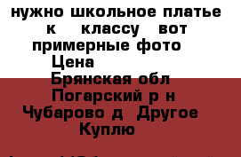 нужно школьное платье к 11 классу , вот примерные фото  › Цена ­ 1500-2000 - Брянская обл., Погарский р-н, Чубарово д. Другое » Куплю   